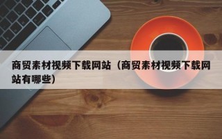 萍乡商贸素材视频下载网站（商贸素材视频下载网站有哪些）