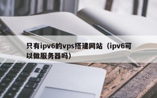 萍乡只有ipv6的vps搭建网站（ipv6可以做服务器吗）