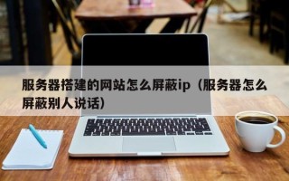 萍乡服务器搭建的网站怎么屏蔽ip（服务器怎么屏蔽别人说话）