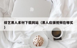 萍乡综艺黑人素材下载网站（黑人应援视频在哪买）