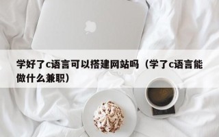 萍乡学好了c语言可以搭建网站吗（学了c语言能做什么兼职）